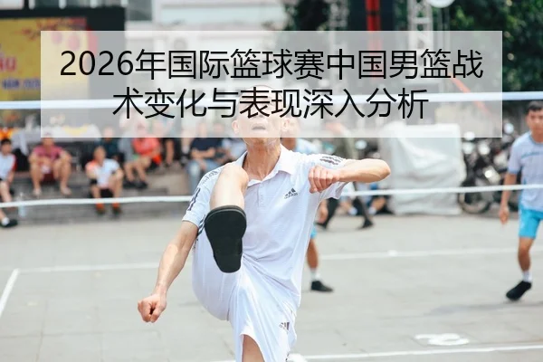 2026年国际篮球赛中国男篮战术变化与表现深入分析