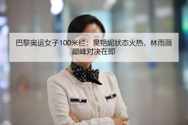 巴黎奥运女子100米栏：吴艳妮状态火热，林雨薇巅峰对决在即