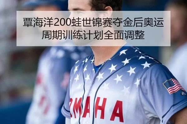 覃海洋200蛙世锦赛夺金后奥运周期训练计划全面调整