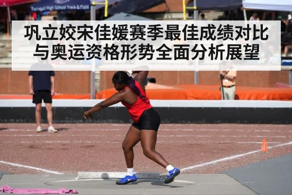 巩立姣宋佳媛赛季最佳成绩对比与奥运资格形势全面分析展望